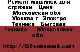 Ремонт машинок для стрижки › Цена ­ 300 - Московская обл., Москва г. Электро-Техника » Бытовая техника   . Московская обл.